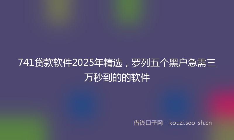 741贷款软件2025年精选，罗列五个黑户急需三万秒到的的软件