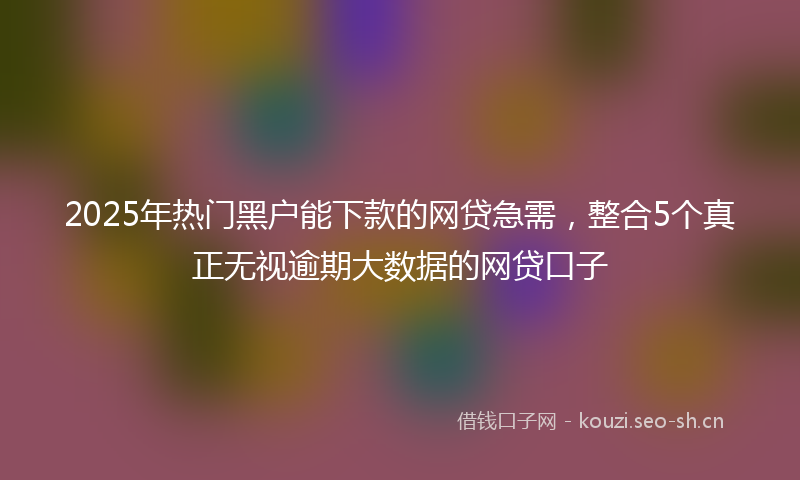 2025年热门黑户能下款的网贷急需，整合5个真正无视逾期大数据的网贷口子