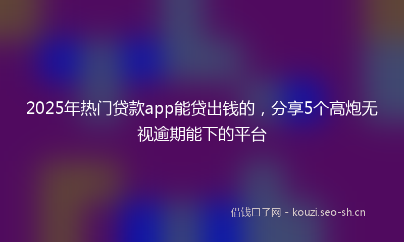 2025年热门贷款app能贷出钱的，分享5个高炮无视逾期能下的平台
