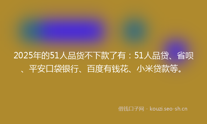 2025年的51人品货不下款了有：51人品贷、省呗、平安口袋银行、百度有钱花、小米贷款等。