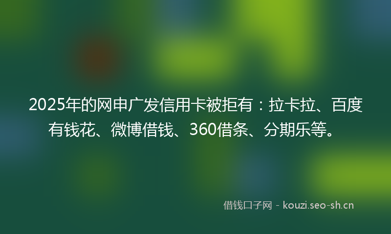 2025年的网申广发信用卡被拒有：拉卡拉、百度有钱花、微博借钱、360借条、分期乐等。