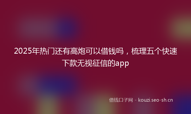 2025年热门还有高炮可以借钱吗，梳理五个快速下款无视征信的app