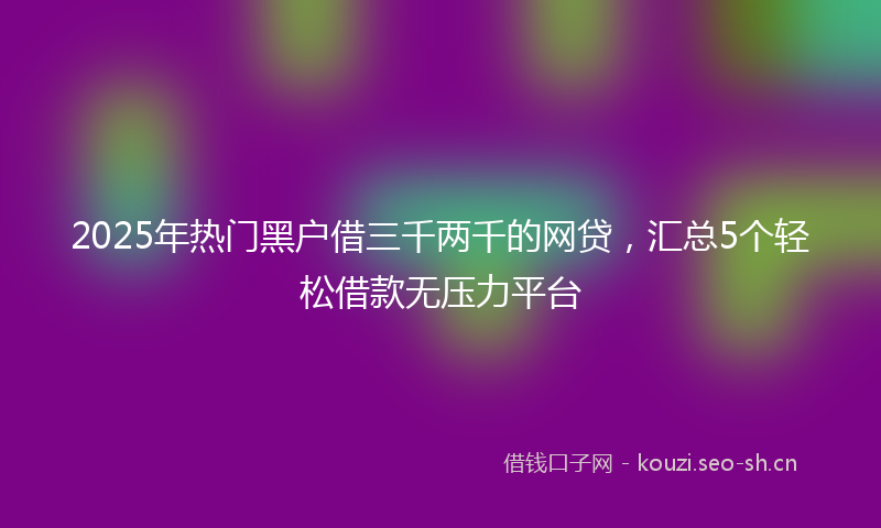 2025年热门黑户借三千两千的网贷，汇总5个轻松借款无压力平台