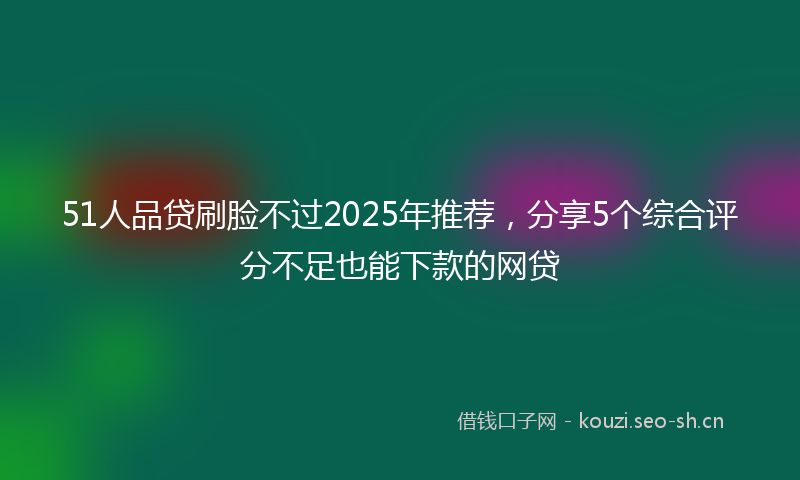 51人品贷刷脸不过2025年推荐，分享5个综合评分不足也能下款的网贷