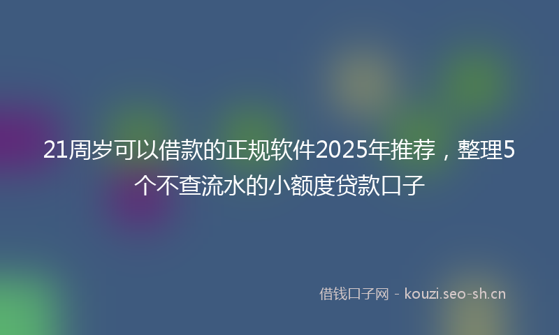 21周岁可以借款的正规软件2025年推荐，整理5个不查流水的小额度贷款口子