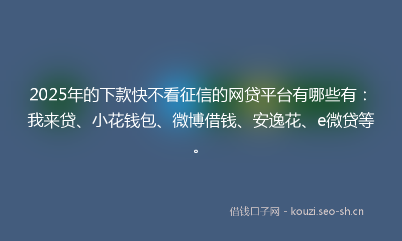 2025年的下款快不看征信的网贷平台有哪些有：我来贷、小花钱包、微博借钱、安逸花、e微贷等。