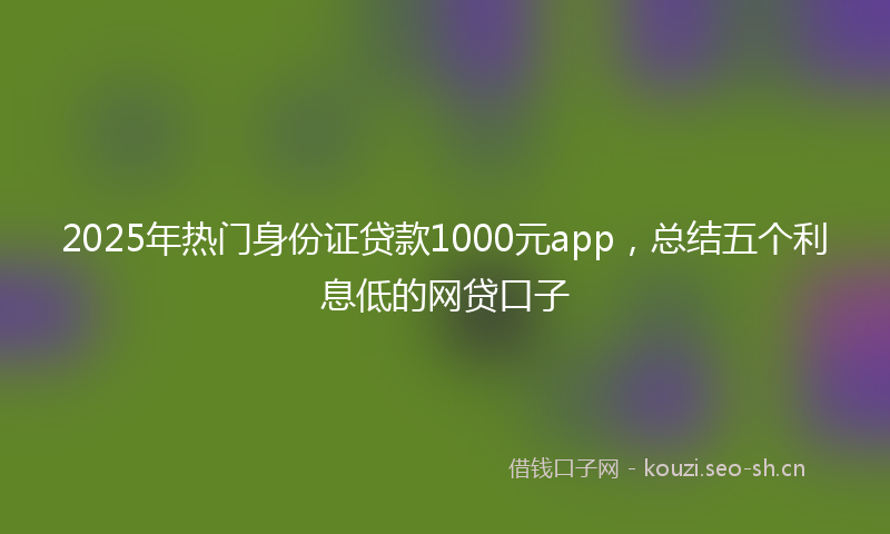 2025年热门身份证贷款1000元app，总结五个利息低的网贷口子