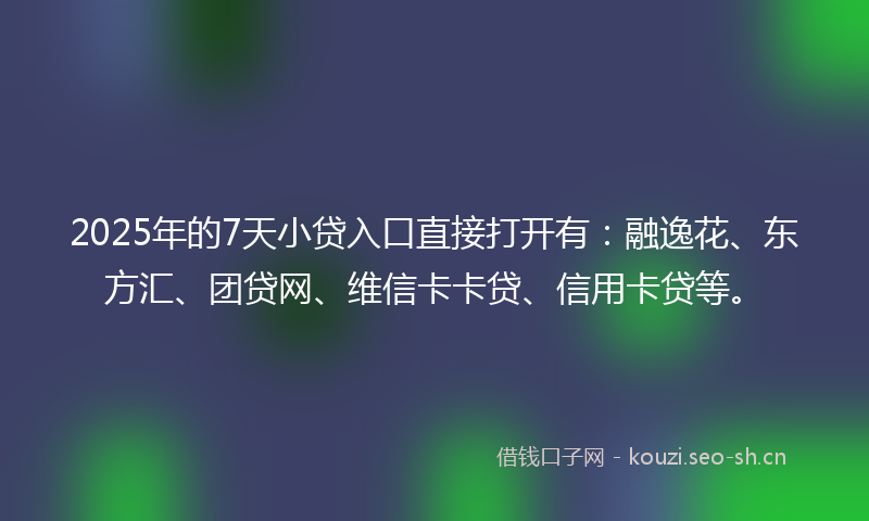 2025年的7天小贷入口直接打开有：融逸花、东方汇、团贷网、维信卡卡贷、信用卡贷等。