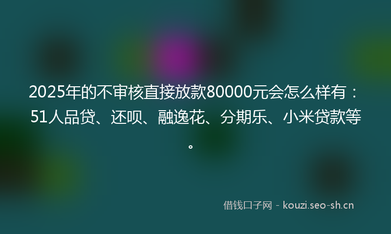 2025年的不审核直接放款80000元会怎么样有：51人品贷、还呗、融逸花、分期乐、小米贷款等。