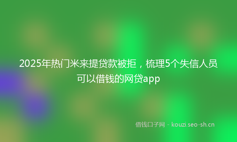 2025年热门米来提贷款被拒，梳理5个失信人员可以借钱的网贷app