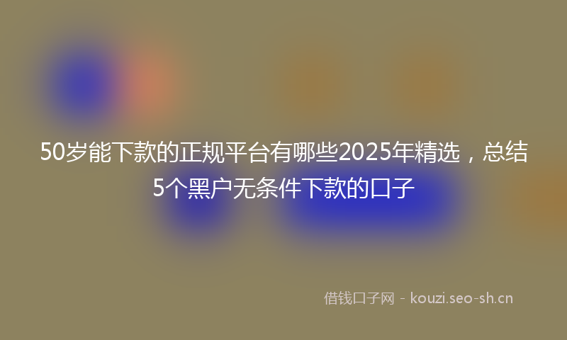 50岁能下款的正规平台有哪些2025年精选，总结5个黑户无条件下款的口子