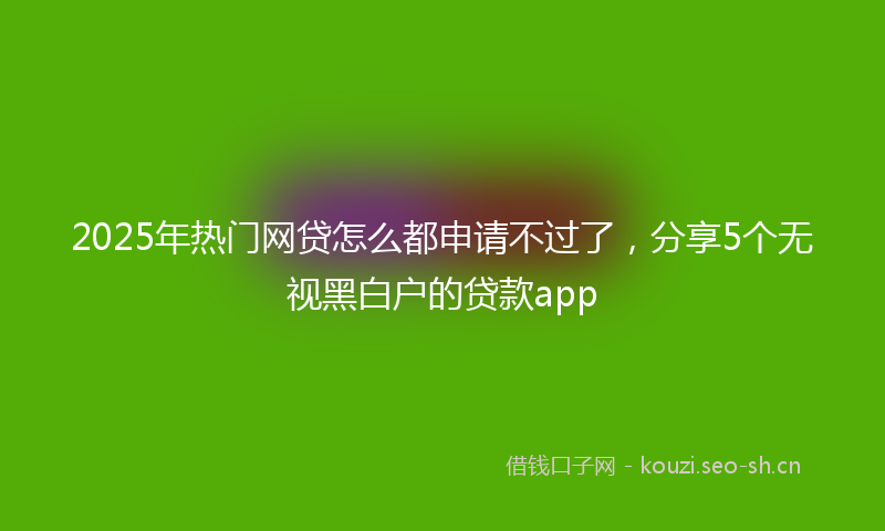 2025年热门网贷怎么都申请不过了，分享5个无视黑白户的贷款app