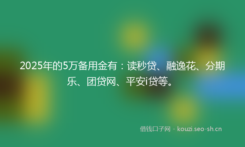 2025年的5万备用金有:读秒贷、融逸花、分期乐、团贷网、平安i贷等。