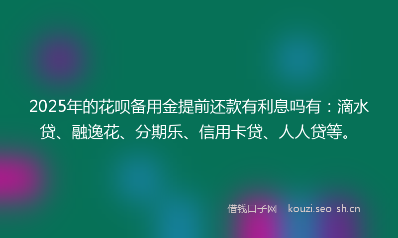 2025年的花呗备用金提前还款有利息吗有：滴水贷、融逸花、分期乐、信用卡贷、人人贷等。