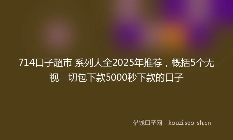 714口子超市 系列大全2025年推荐，概括5个无视一切包下款5000秒下款的口子