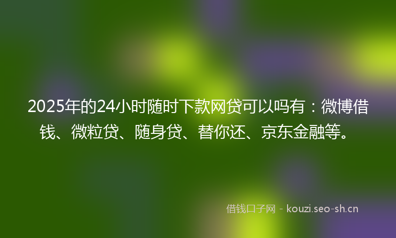 2025年的24小时随时下款网贷可以吗有:微博借钱、微粒贷、随身贷、替你还、京东金融等。