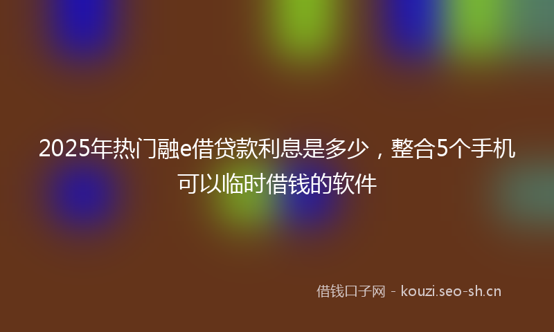 2025年热门融e借贷款利息是多少，整合5个手机可以临时借钱的软件