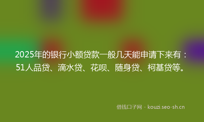 2025年的银行小额贷款一般几天能申请下来有：51人品贷、滴水贷、花呗、随身贷、柯基贷等。