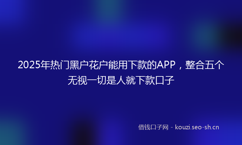 2025年热门黑户花户能用下款的APP，整合五个无视一切是人就下款口子