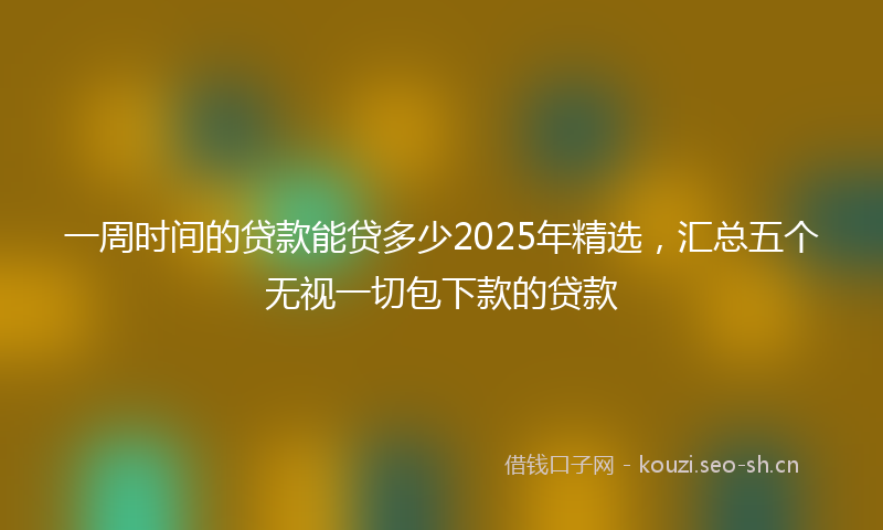 一周时间的贷款能贷多少2025年精选，汇总五个无视一切包下款的贷款