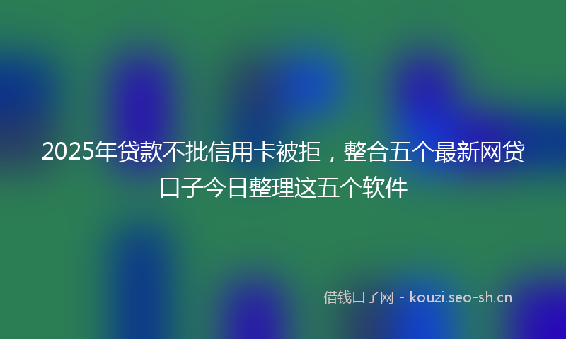 2025年贷款不批信用卡被拒,整合五个最新网贷口子今日整理这五个软件