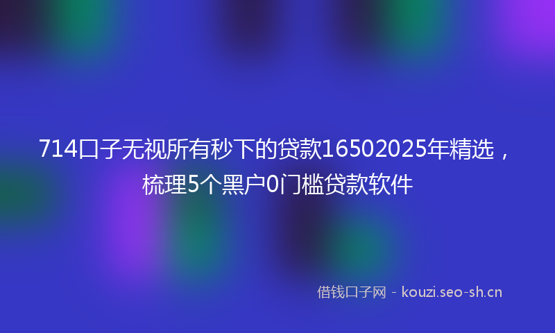 714口子无视所有秒下的贷款16502025年精选，梳理5个黑户0门槛贷款软件