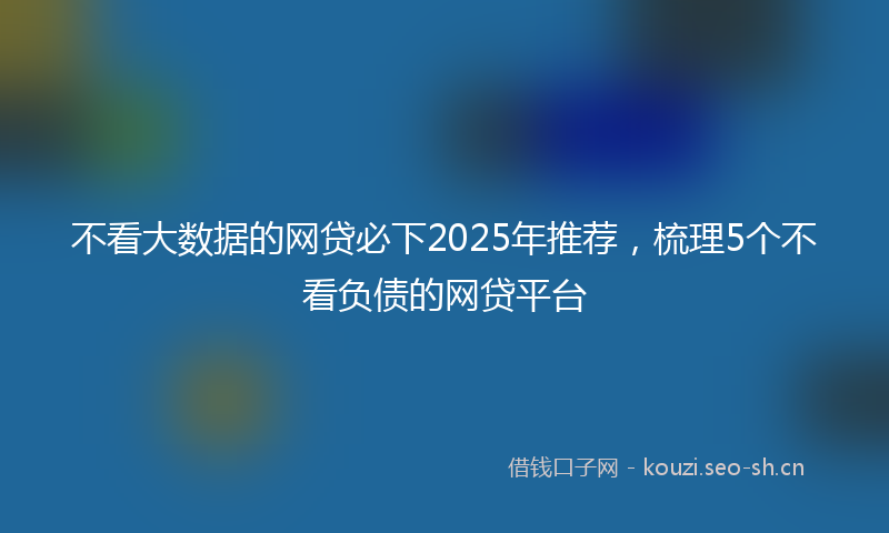 不看大数据的网贷必下2025年推荐，梳理5个不看负债的网贷平台