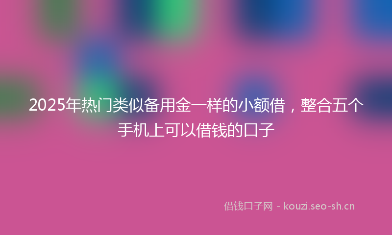 2025年热门类似备用金一样的小额借，整合五个手机上可以借钱的口子