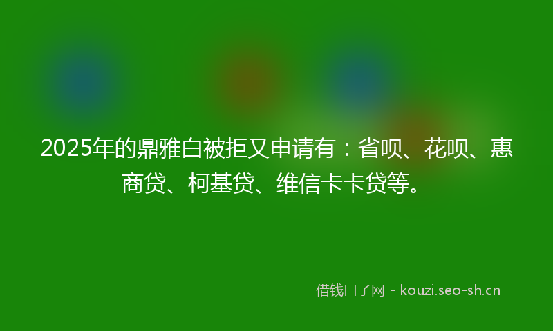 2025年的鼎雅白被拒又申请有：省呗、花呗、惠商贷、柯基贷、维信卡卡贷等。