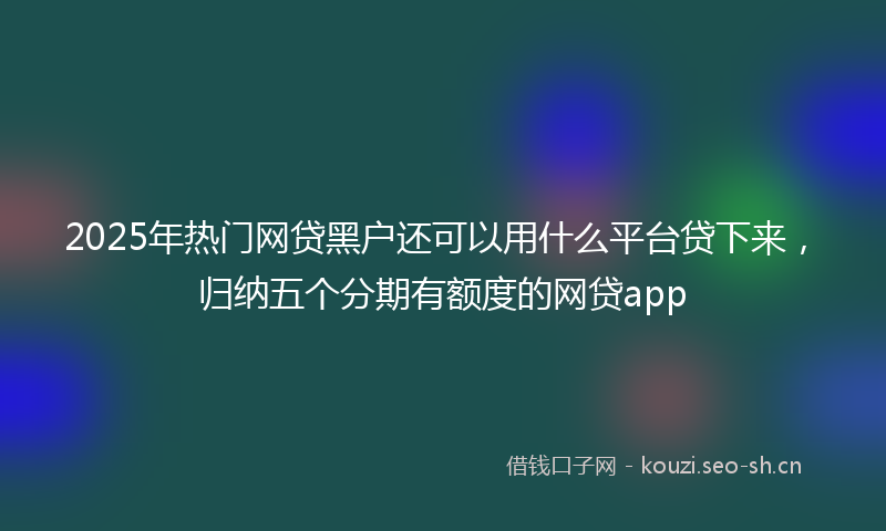 2025年热门网贷黑户还可以用什么平台贷下来，归纳五个分期有额度的网贷app