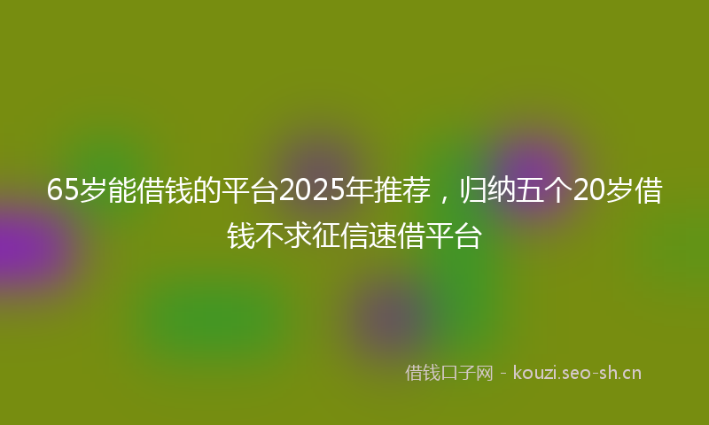65岁能借钱的平台2025年推荐，归纳五个20岁借钱不求征信速借平台