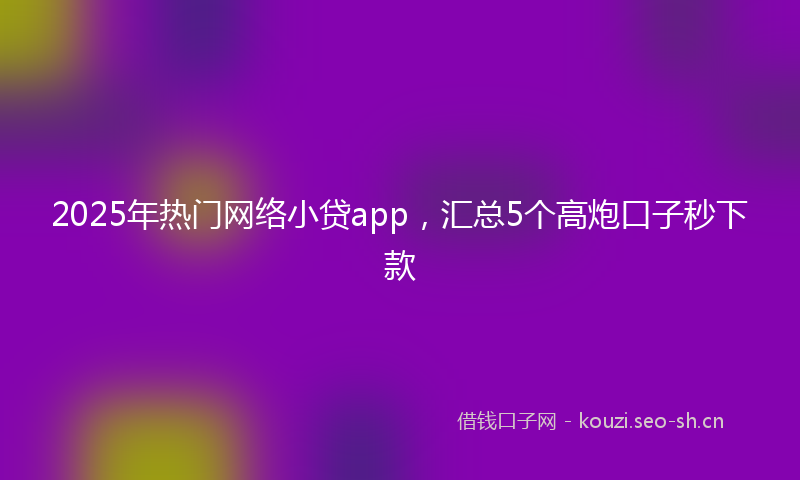 2025年热门网络小贷app，汇总5个高炮口子秒下款