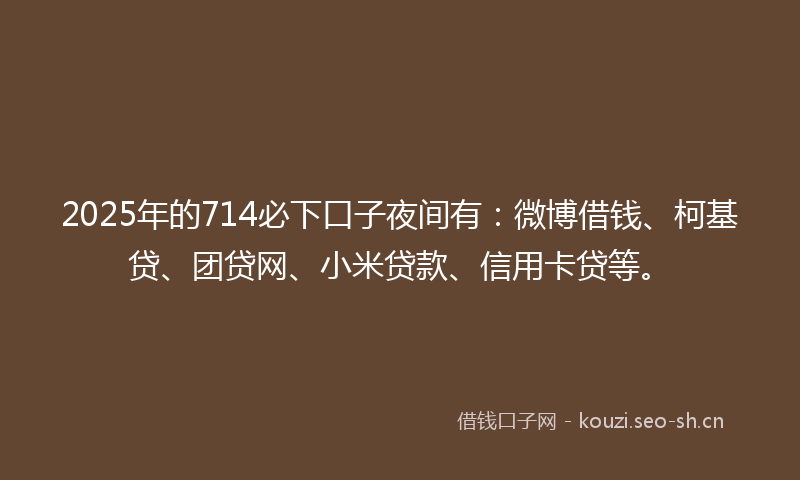 2025年的714必下口子夜间有：微博借钱、柯基贷、团贷网、小米贷款、信用卡贷等。