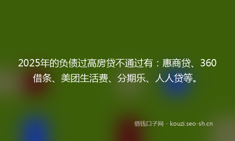 2025年的负债过高房贷不通过有：惠商贷、360借条、美团生活费、分期乐、人人贷等。
