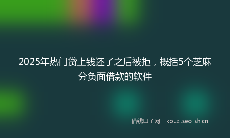 2025年热门贷上钱还了之后被拒,概括5个芝麻分负面借款的软件