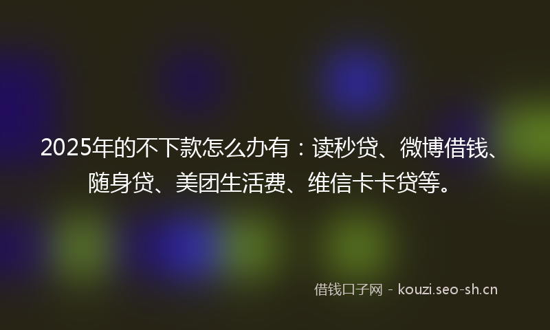 2025年的不下款怎么办有:读秒贷、微博借钱、随身贷、美团生活费、维信卡卡贷等。