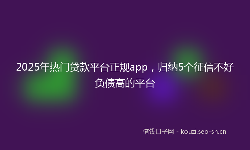 2025年热门贷款平台正规app，归纳5个征信不好负债高的平台