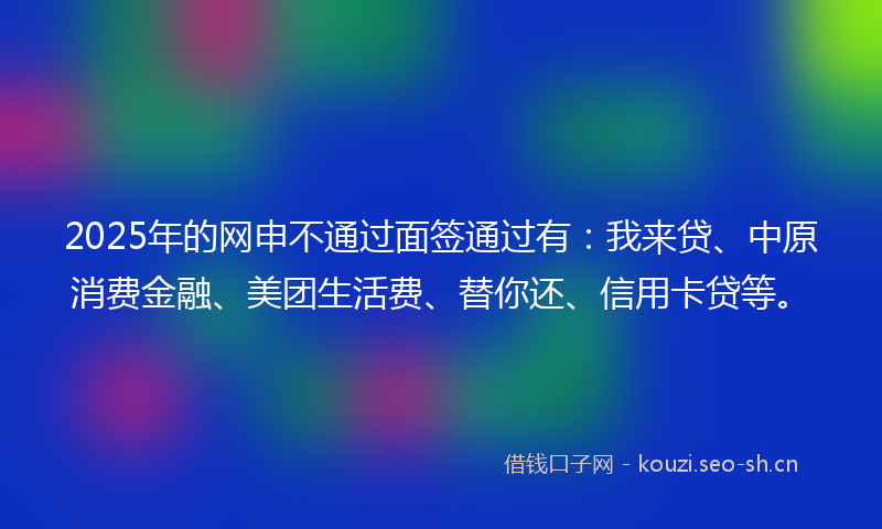 2025年的网申不通过面签通过有：我来贷、中原消费金融、美团生活费、替你还、信用卡贷等。