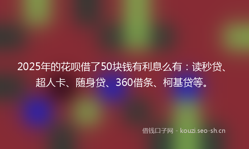 2025年的花呗借了50块钱有利息么有：读秒贷、超人卡、随身贷、360借条、柯基贷等。