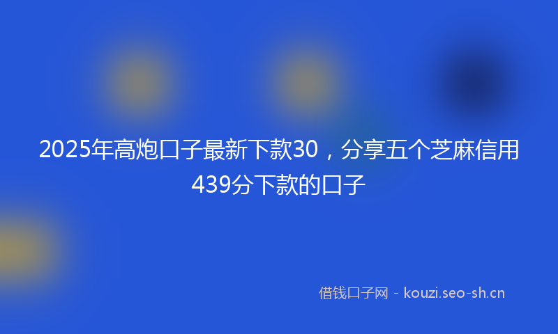 2025年高炮口子最新下款30，分享五个芝麻信用439分下款的口子