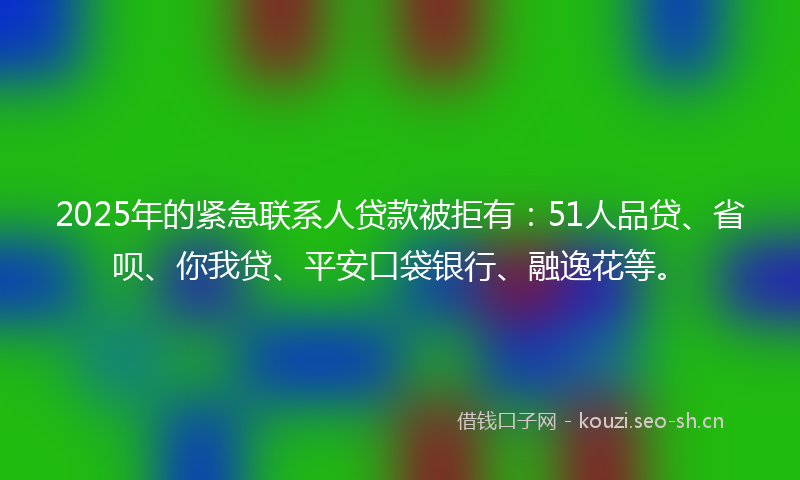 2025年的紧急联系人贷款被拒有：51人品贷、省呗、你我贷、平安口袋银行、融逸花等。