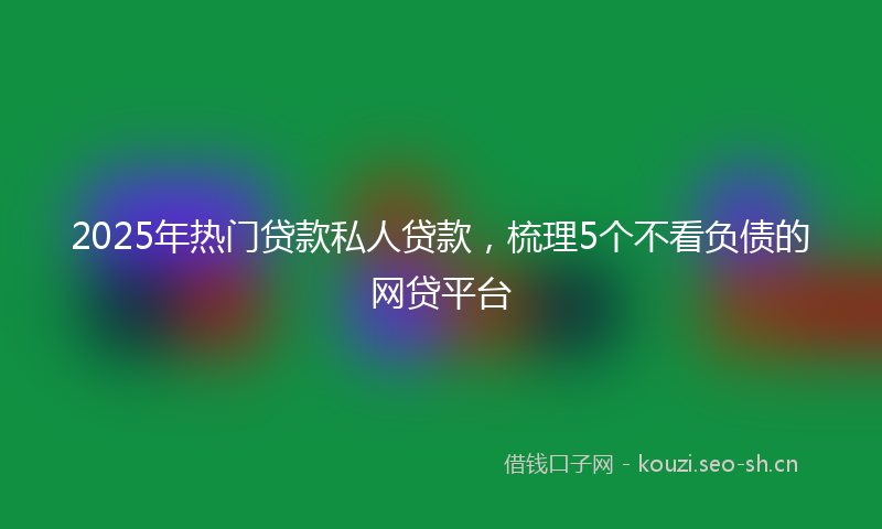 2025年热门贷款私人贷款，梳理5个不看负债的网贷平台