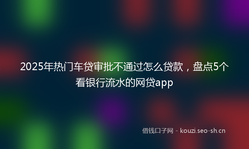 2025年热门车贷审批不通过怎么贷款，盘点5个看银行流水的网贷app