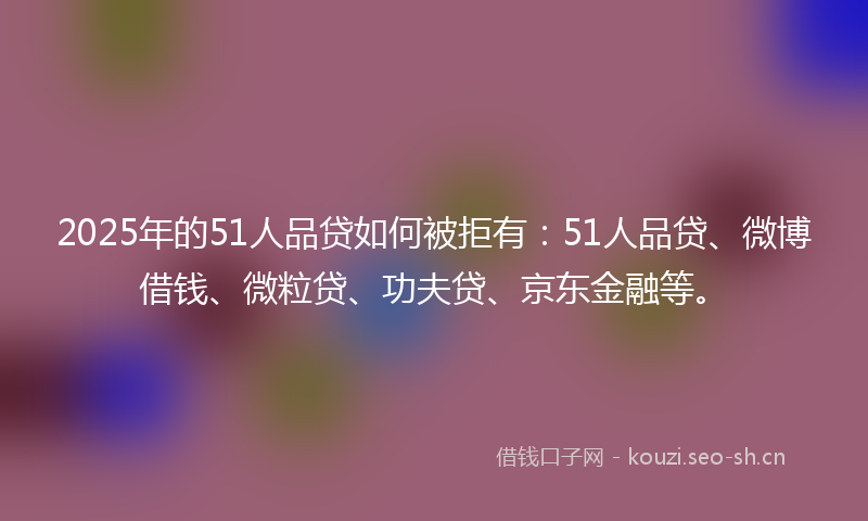 2025年的51人品贷如何被拒有：51人品贷、微博借钱、微粒贷、功夫贷、京东金融等。