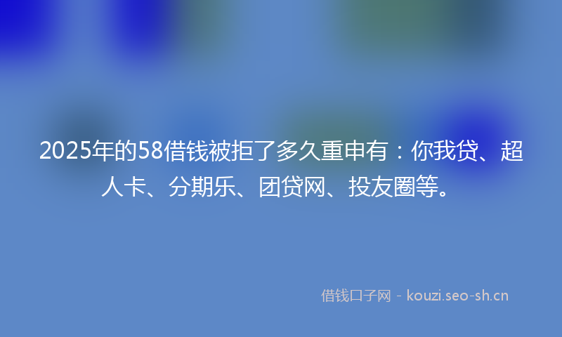 2025年的58借钱被拒了多久重申有：你我贷、超人卡、分期乐、团贷网、投友圈等。