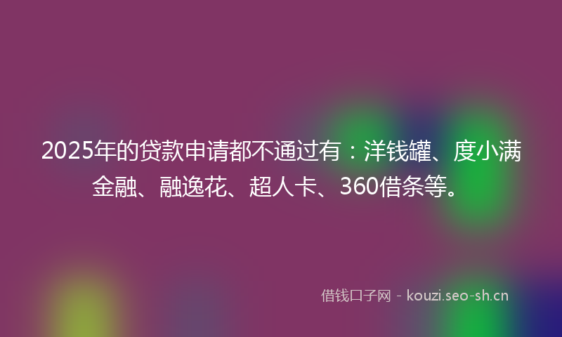 2025年的贷款申请都不通过有：洋钱罐、度小满金融、融逸花、超人卡、360借条等。