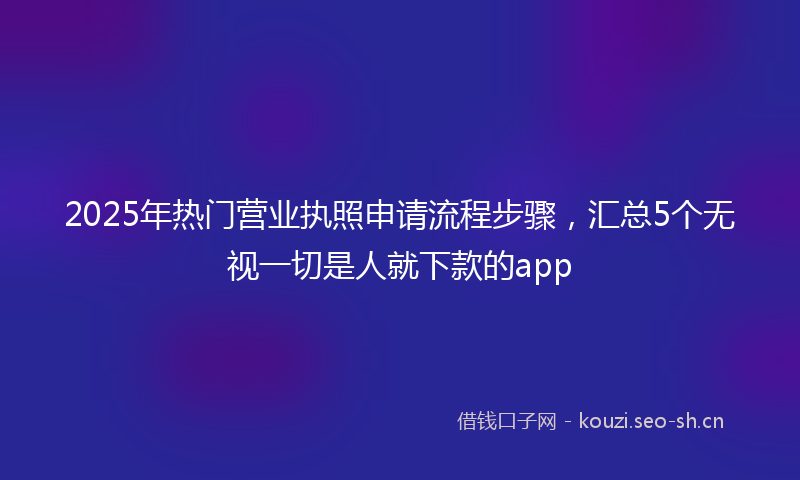 2025年热门营业执照申请流程步骤，汇总5个无视一切是人就下款的app
