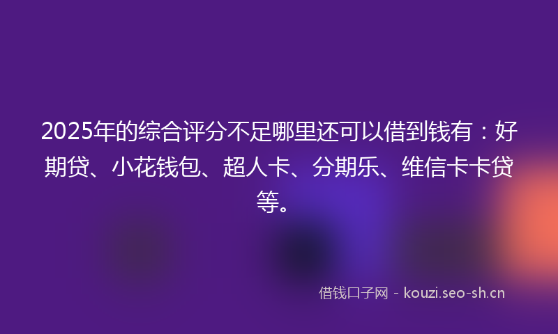 2025年的综合评分不足哪里还可以借到钱有：好期贷、小花钱包、超人卡、分期乐、维信卡卡贷等。