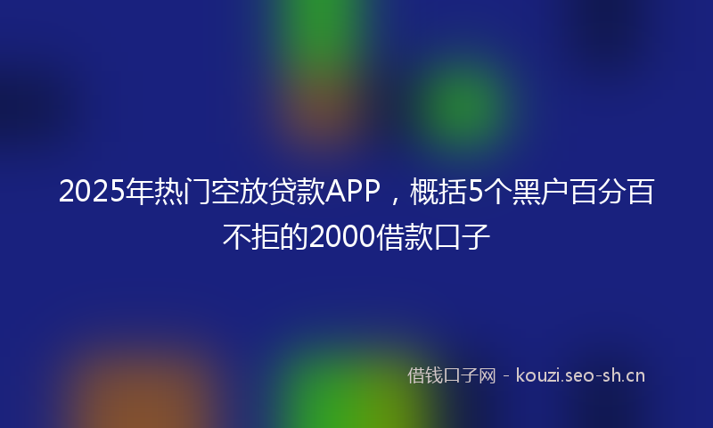 2025年热门空放贷款APP，概括5个黑户百分百不拒的2000借款口子
