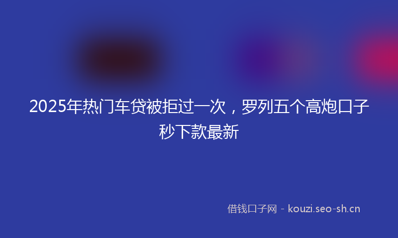 2025年热门车贷被拒过一次，罗列五个高炮口子秒下款最新